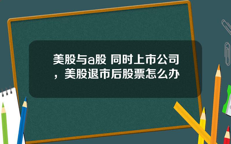 美股与a股 同时上市公司，美股退市后股票怎么办